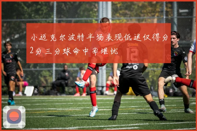 小迈克尔波特半场表现低迷仅得分2分三分球命中率堪忧
