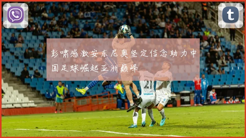 彭啸感激安东尼奥坚定信念助力中国足球崛起亚洲巅峰