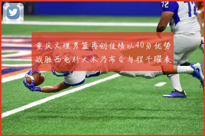 重庆文理男篮再创佳绩以40分优势战胜西电科大木乃布合与程千曜表现出色