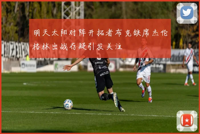明天太阳对阵开拓者布克缺席杰伦格林出战存疑引发关注