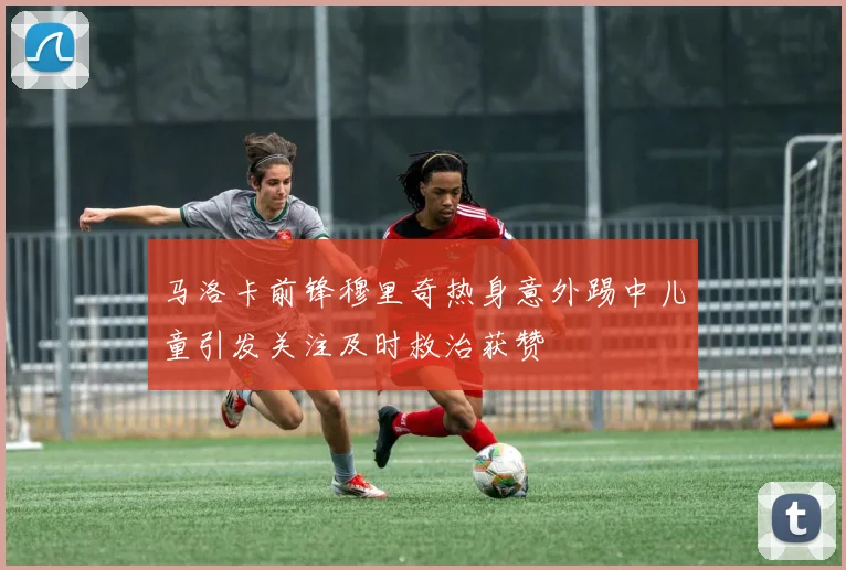 马洛卡前锋穆里奇热身意外踢中儿童引发关注及时救治获赞