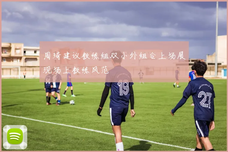 周琦建议教练组双小外组合上场展现场上教练风范