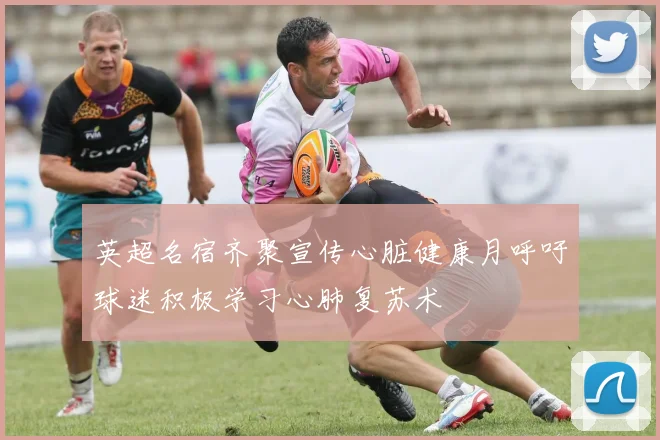 英超名宿齐聚宣传心脏健康月呼吁球迷积极学习心肺复苏术
