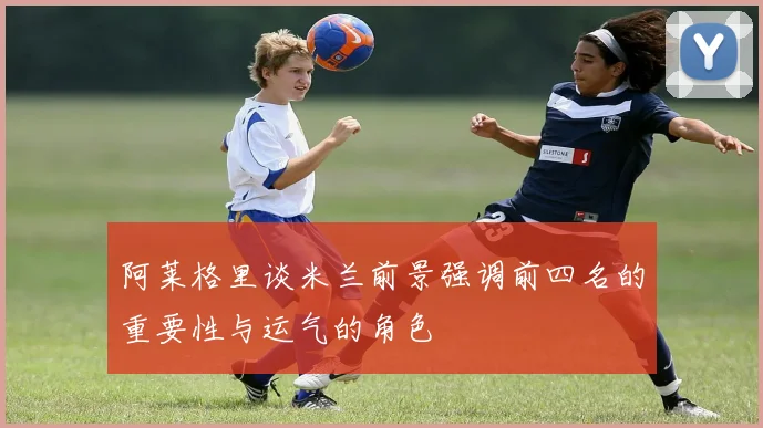 阿莱格里谈米兰前景强调前四名的重要性与运气的角色
