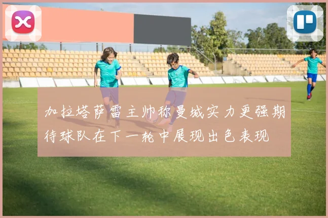 加拉塔萨雷主帅称曼城实力更强期待球队在下一轮中展现出色表现