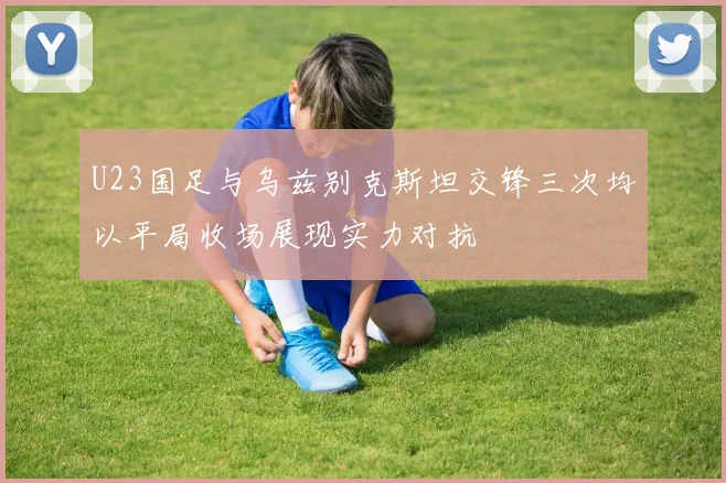 U23国足与乌兹别克斯坦交锋三次均以平局收场展现实力对抗