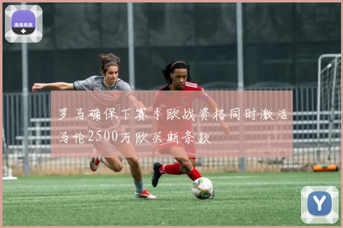 罗马确保下赛季欧战资格同时激活马伦2500万欧买断条款