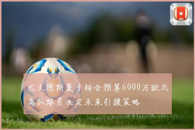尤文图斯夏季转会预算6000万欧元离队球员决定未来引援策略