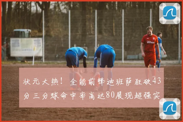 状元大热！全能前锋迪班萨狂砍43分三分球命中率高达80展现超强实力