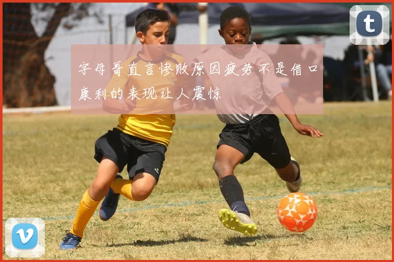 字母哥直言惨败原因疲劳不是借口康利的表现让人震惊