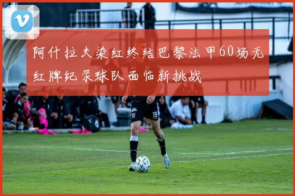阿什拉夫染红终结巴黎法甲60场无红牌纪录球队面临新挑战