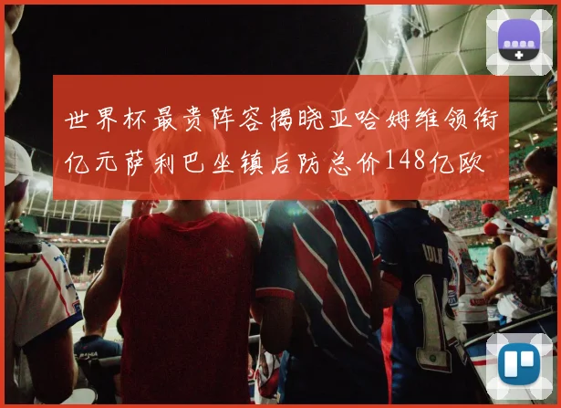 世界杯最贵阵容揭晓亚哈姆维领衔亿元萨利巴坐镇后防总价148亿欧