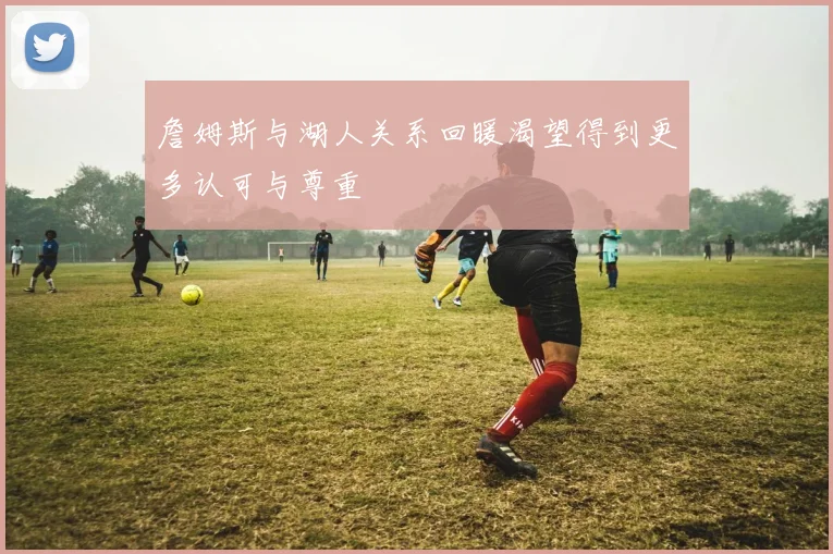 詹姆斯与湖人关系回暖渴望得到更多认可与尊重
