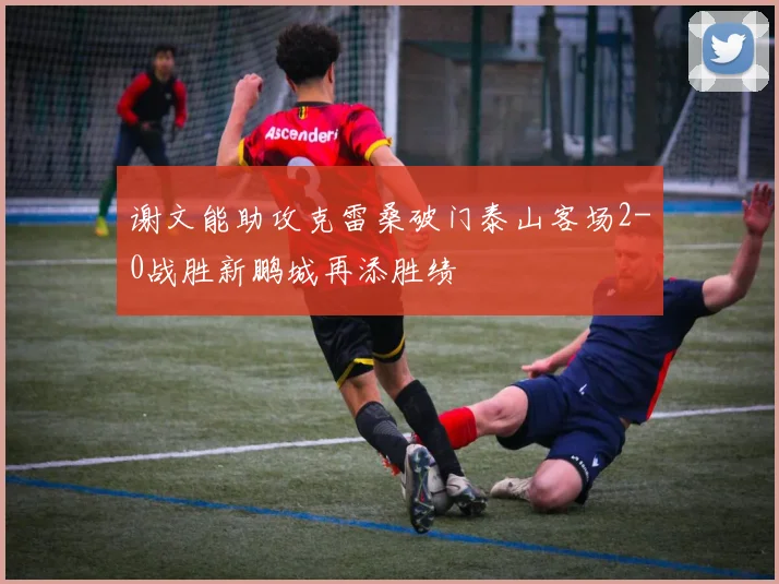 谢文能助攻克雷桑破门泰山客场2-0战胜新鹏城再添胜绩