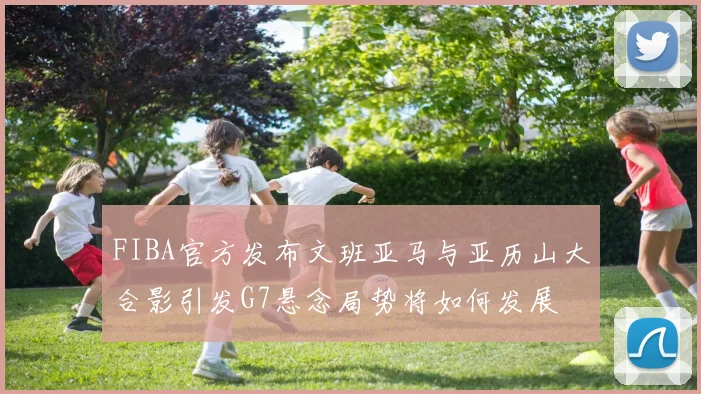 FIBA官方发布文班亚马与亚历山大合影引发G7悬念局势将如何发展