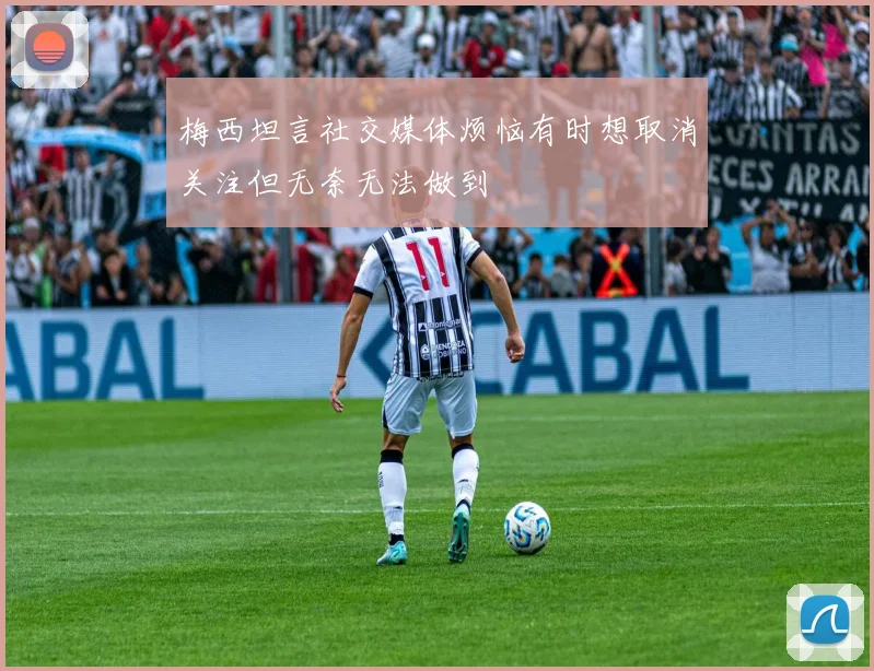 梅西坦言社交媒体烦恼有时想取消关注但无奈无法做到